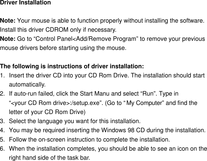 Driver Installation  Note: Your mouse is able to function properly without installing the software. Install this driver CDROM only if necessary. Note: Go to “Control Panel&lt;Add/Remove Program” to remove your previous mouse drivers before starting using the mouse.    The following is instructions of driver installation:   1. Insert the driver CD into your CD Rom Drive. The installation should start automatically.   2. If auto-run failed, click the Start Manu and select “Run”. Type in   “&lt;your CD Rom drive&gt;:/setup.exe”. (Go to “My Computer” and find the letter of your CD Rom Drive) 3. Select the language you want for this installation. 4. You may be required inserting the Windows 98 CD during the installation. 5. Follow the on-screen instruction to complete the installation.   6. When the installation completes, you should be able to see an icon on the right hand side of the task bar.  