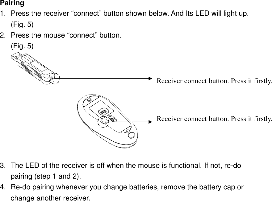 Pairing 1. Press the receiver “connect” button shown below. And Its LED will light up. (Fig. 5) 2. Press the mouse “connect” button. (Fig. 5)   3. The LED of the receiver is off when the mouse is functional. If not, re-do pairing (step 1 and 2).   4. Re-do pairing whenever you change batteries, remove the battery cap or change another receiver.  Receiver connect button. Press it firstly.   Receiver connect button. Press it firstly.   