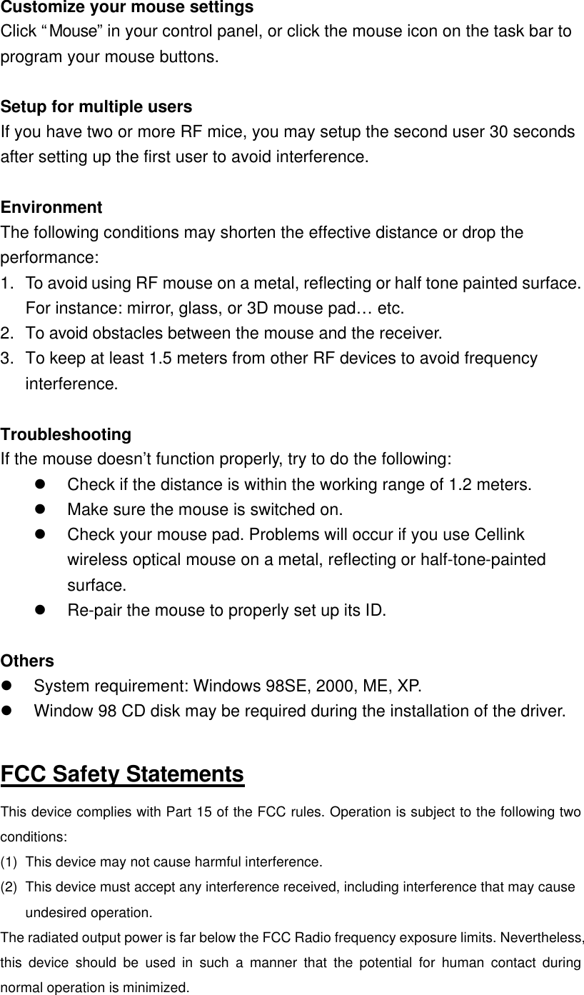 Customize your mouse settings Click “Mouse” in your control panel, or click the mouse icon on the task bar to program your mouse buttons.  Setup for multiple users If you have two or more RF mice, you may setup the second user 30 seconds after setting up the first user to avoid interference.    Environment The following conditions may shorten the effective distance or drop the performance: 1. To avoid using RF mouse on a metal, reflecting or half tone painted surface. For instance: mirror, glass, or 3D mouse pad… etc.   2. To avoid obstacles between the mouse and the receiver.   3. To keep at least 1.5 meters from other RF devices to avoid frequency interference.      Troubleshooting If the mouse doesn’t function properly, try to do the following:   l Check if the distance is within the working range of 1.2 meters.   l Make sure the mouse is switched on. l Check your mouse pad. Problems will occur if you use Cellink wireless optical mouse on a metal, reflecting or half-tone-painted surface.     l Re-pair the mouse to properly set up its ID.  Others l System requirement: Windows 98SE, 2000, ME, XP. l Window 98 CD disk may be required during the installation of the driver.  FCC Safety Statements This device complies with Part 15 of the FCC rules. Operation is subject to the following two conditions: (1) This device may not cause harmful interference. (2) This device must accept any interference received, including interference that may cause undesired operation. The radiated output power is far below the FCC Radio frequency exposure limits. Nevertheless, this device should be used in such a manner that the potential for human contact during normal operation is minimized. 