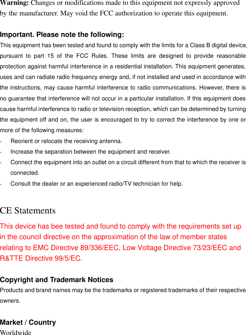 Warning: Changes or modifications made to this equipment not expressly approved by the manufacturer. May void the FCC authorization to operate this equipment.  Important. Please note the following: This equipment has been tested and found to comply with the limits for a Class B digital device, pursuant to part 15 of the FCC Rules. These limits are designed to provide reasonable protection against harmful interference in a residential installation. This equipment generates, uses and can radiate radio frequency energy and, if not installed and used in accordance with the instructions, may cause harmful interference to radio communications. However, there is no guarantee that interference will not occur in a particular installation. If this equipment does cause harmful interference to radio or television reception, which can be determined by turning the equipment off and on, the user is encouraged to try to correct the interference by one or more of the following measures: - Reorient or relocate the receiving antenna. - Increase the separation between the equipment and receiver. - Connect the equipment into an outlet on a circuit different from that to which the receiver is connected. - Consult the dealer or an experienced radio/TV technician for help.  CE Statements This device has bee tested and found to comply with the requirements set up in the council directive on the approximation of the law of member states relating to EMC Directive 89/336/EEC, Low Voltage Directive 73/23/EEC and R&amp;TTE Directive 99/5/EC.  Copyright and Trademark Notices Products and brand names may be the trademarks or registered trademarks of their respective owners.  Market / Country Worldwide             
