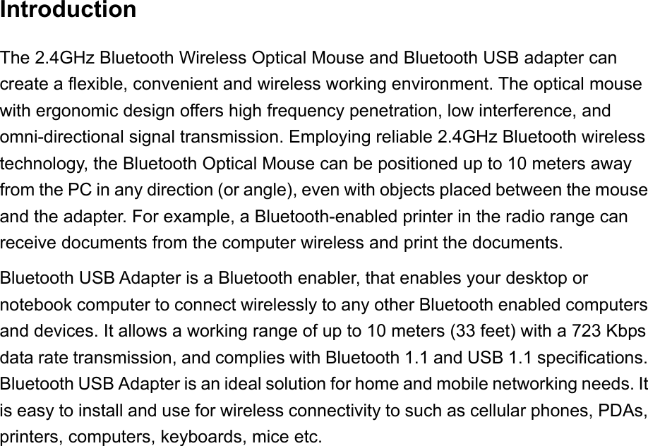 Introduction The 2.4GHz Bluetooth Wireless Optical Mouse and Bluetooth USB adapter can create a flexible, convenient and wireless working environment. The optical mouse with ergonomic design offers high frequency penetration, low interference, and omni-directional signal transmission. Employing reliable 2.4GHz Bluetooth wireless technology, the Bluetooth Optical Mouse can be positioned up to 10 meters away from the PC in any direction (or angle), even with objects placed between the mouse and the adapter. For example, a Bluetooth-enabled printer in the radio range can receive documents from the computer wireless and print the documents. Bluetooth USB Adapter is a Bluetooth enabler, that enables your desktop or notebook computer to connect wirelessly to any other Bluetooth enabled computers and devices. It allows a working range of up to 10 meters (33 feet) with a 723 Kbps data rate transmission, and complies with Bluetooth 1.1 and USB 1.1 specifications. Bluetooth USB Adapter is an ideal solution for home and mobile networking needs. It is easy to install and use for wireless connectivity to such as cellular phones, PDAs, printers, computers, keyboards, mice etc. 