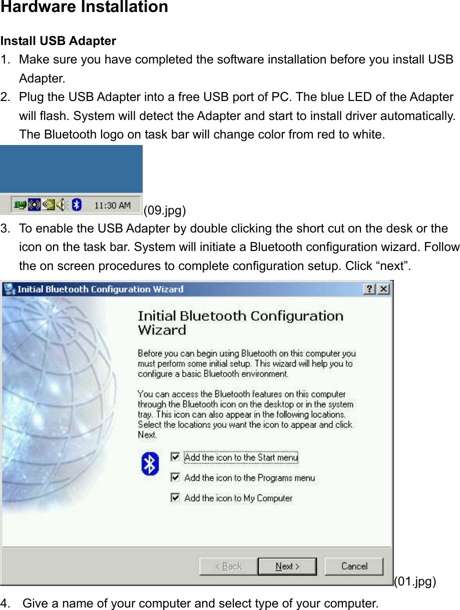 Hardware Installation Install USB Adapter 1.  Make sure you have completed the software installation before you install USB Adapter. 2.  Plug the USB Adapter into a free USB port of PC. The blue LED of the Adapter will flash. System will detect the Adapter and start to install driver automatically. The Bluetooth logo on task bar will change color from red to white. (09.jpg) 3.  To enable the USB Adapter by double clicking the short cut on the desk or the icon on the task bar. System will initiate a Bluetooth configuration wizard. Follow the on screen procedures to complete configuration setup. Click “next”. (01.jpg) 4.   Give a name of your computer and select type of your computer. 