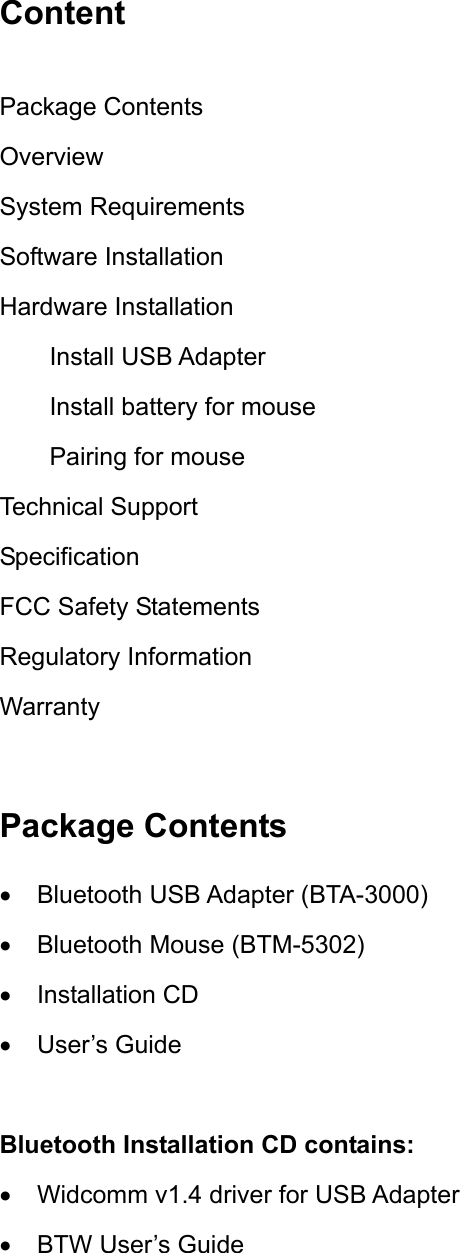 Content  Package Contents Overview System Requirements Software Installation Hardware Installation Install USB Adapter Install battery for mouse Pairing for mouse Technical Support Specification FCC Safety Statements Regulatory Information Warranty  Package Contents •  Bluetooth USB Adapter (BTA-3000) •  Bluetooth Mouse (BTM-5302) •  Installation CD •  User’s Guide  Bluetooth Installation CD contains: •  Widcomm v1.4 driver for USB Adapter •  BTW User’s Guide 