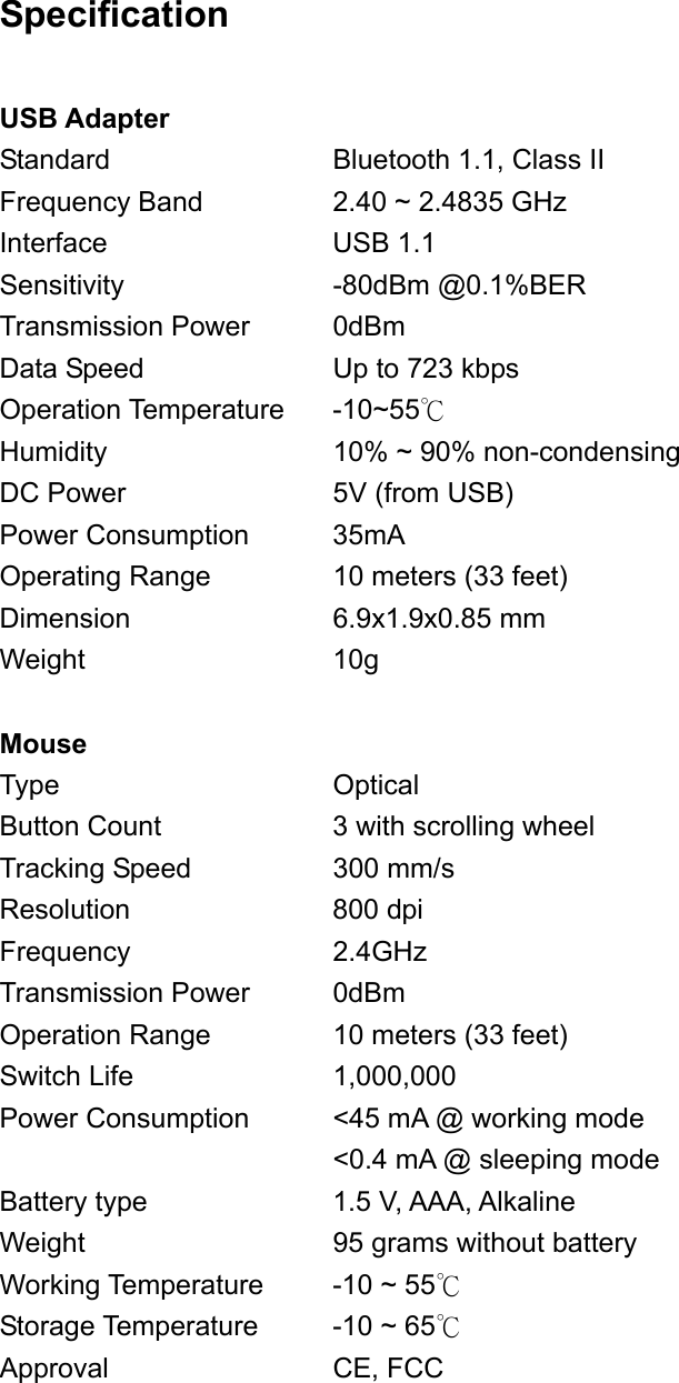 Specification  USB Adapter Standard          Bluetooth 1.1, Class II Frequency Band      2.40 ~ 2.4835 GHz  Interface     USB 1.1 Sensitivity     -80dBm @0.1%BER Transmission Power     0dBm Data Speed         Up to 723 kbps Operation Temperature  -10~55℃ Humidity     10% ~ 90% non-condensing DC Power         5V (from USB) Power Consumption    35mA Operating Range     10 meters (33 feet) Dimension    6.9x1.9x0.85 mm Weight      10g  Mouse Type     Optical Button Count       3 with scrolling wheel Tracking Speed       300 mm/s Resolution    800 dpi Frequency    2.4GHz Transmission Power    0dBm Operation Range     10 meters (33 feet) Switch Life    1,000,000 Power Consumption    &lt;45 mA @ working mode       &lt;0.4 mA @ sleeping mode Battery type        1.5 V, AAA, Alkaline  Weight      95 grams without battery Working Temperature    -10 ~ 55℃ Storage Temperature    -10 ~ 65℃ Approval     CE, FCC 