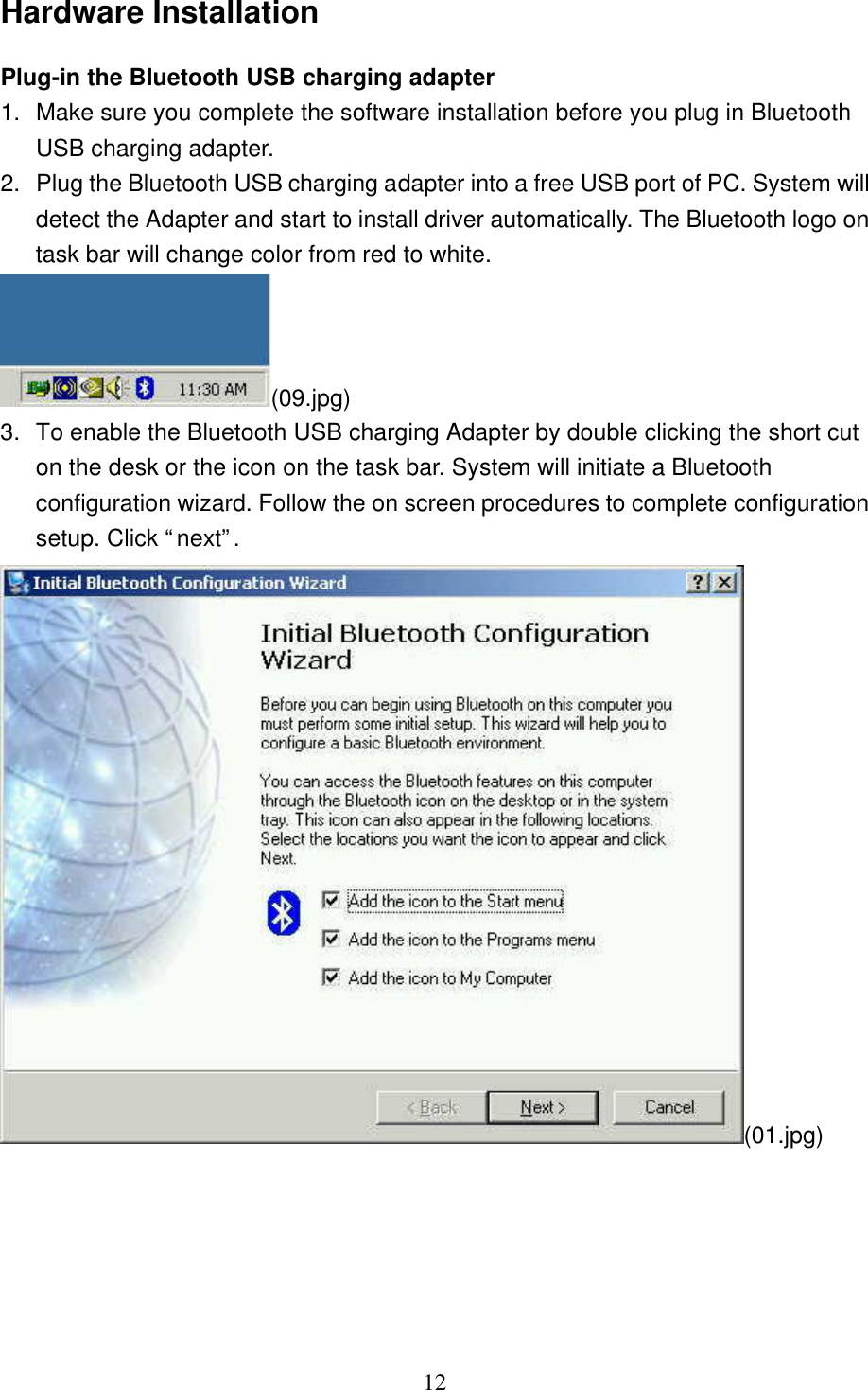   12 Hardware Installation Plug-in the Bluetooth USB charging adapter  1. Make sure you complete the software installation before you plug in Bluetooth USB charging adapter. 2. Plug the Bluetooth USB charging adapter into a free USB port of PC. System will detect the Adapter and start to install driver automatically. The Bluetooth logo on task bar will change color from red to white. (09.jpg) 3.  To enable the Bluetooth USB charging Adapter by double clicking the short cut on the desk or the icon on the task bar. System will initiate a Bluetooth configuration wizard. Follow the on screen procedures to complete configuration setup. Click “next”. (01.jpg) 