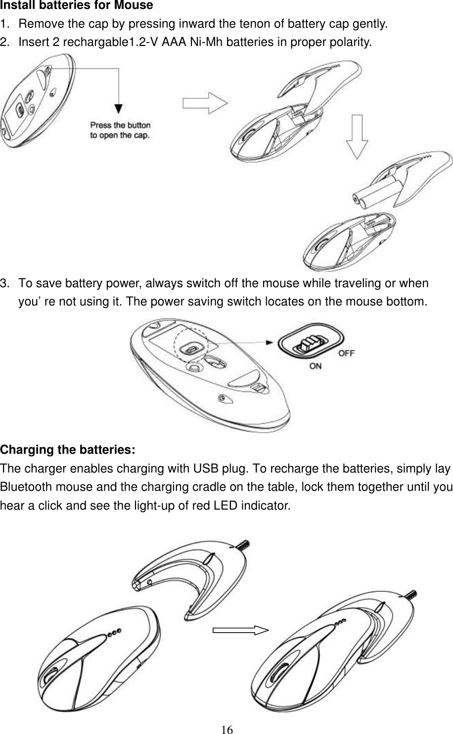   16 Install batteries for Mouse 1. Remove the cap by pressing inward the tenon of battery cap gently.  2. Insert 2 rechargable1.2-V AAA Ni-Mh batteries in proper polarity.  3. To save battery power, always switch off the mouse while traveling or when you’re not using it. The power saving switch locates on the mouse bottom.   Charging the batteries: The charger enables charging with USB plug. To recharge the batteries, simply lay Bluetooth mouse and the charging cradle on the table, lock them together until you hear a click and see the light-up of red LED indicator.    