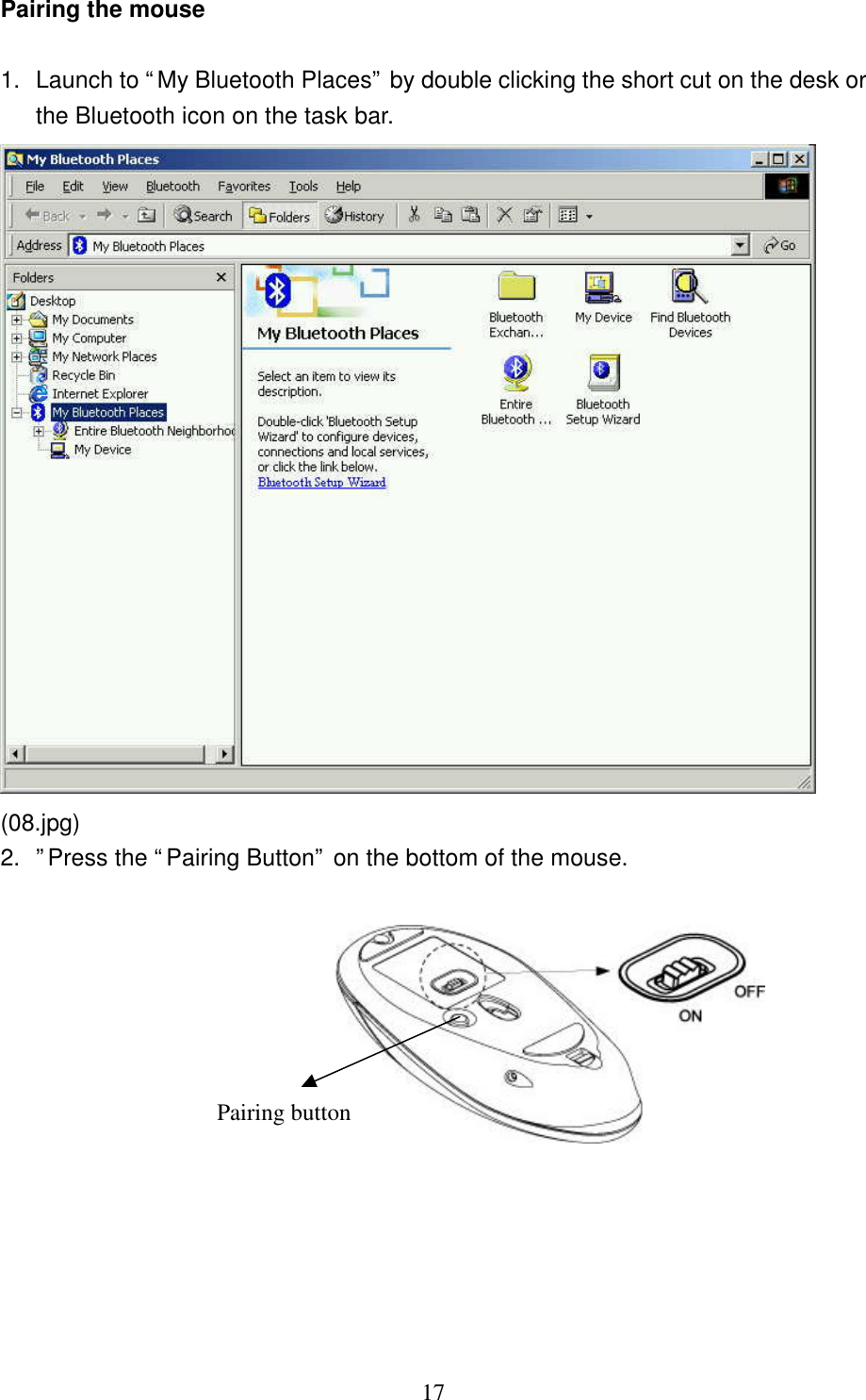   17 Pairing the mouse  1. Launch to “My Bluetooth Places” by double clicking the short cut on the desk or the Bluetooth icon on the task bar.  (08.jpg) 2. ”Press the “Pairing Button” on the bottom of the mouse.    Pairing button 