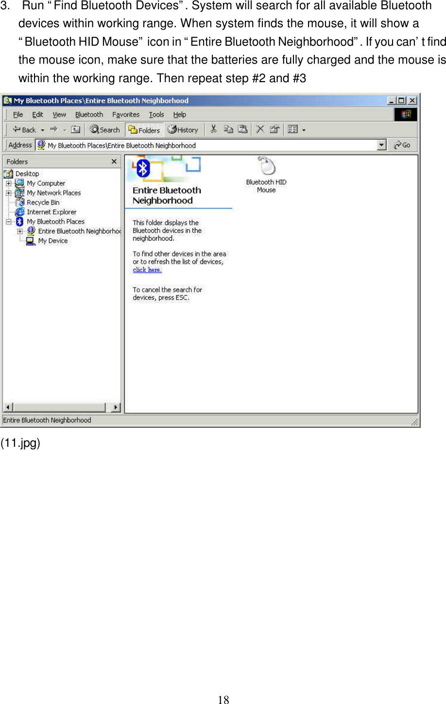   18  3.  Run “Find Bluetooth Devices”. System will search for all available Bluetooth devices within working range. When system finds the mouse, it will show a “Bluetooth HID Mouse” icon in “Entire Bluetooth Neighborhood”. If you can’t find the mouse icon, make sure that the batteries are fully charged and the mouse is within the working range. Then repeat step #2 and #3  (11.jpg)  