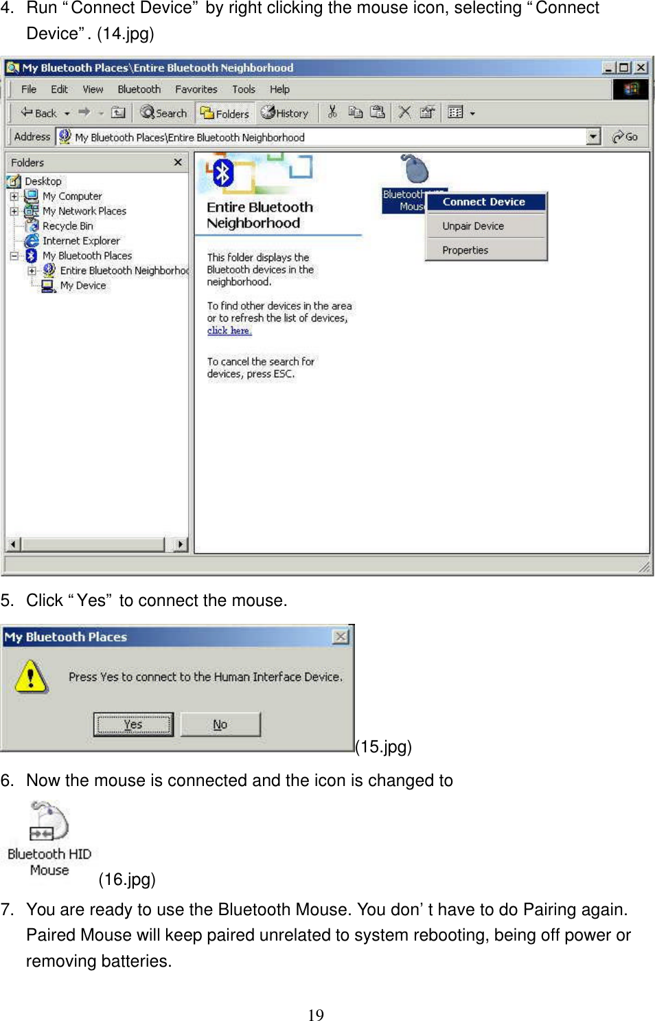   19 4. Run “Connect Device” by right clicking the mouse icon, selecting “Connect Device”. (14.jpg)  5. Click “Yes” to connect the mouse. (15.jpg) 6. Now the mouse is connected and the icon is changed to  (16.jpg) 7. You are ready to use the Bluetooth Mouse. You don’t have to do Pairing again. Paired Mouse will keep paired unrelated to system rebooting, being off power or removing batteries.  