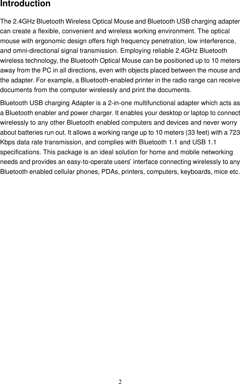   2 Introduction The 2.4GHz Bluetooth Wireless Optical Mouse and Bluetooth USB charging adapter can create a flexible, convenient and wireless working environment. The optical mouse with ergonomic design offers high frequency penetration, low interference, and omni-directional signal transmission. Employing reliable 2.4GHz Bluetooth wireless technology, the Bluetooth Optical Mouse can be positioned up to 10 meters away from the PC in all directions, even with objects placed between the mouse and the adapter. For example, a Bluetooth-enabled printer in the radio range can receive documents from the computer wirelessly and print the documents. Bluetooth USB charging Adapter is a 2-in-one multifunctional adapter which acts as a Bluetooth enabler and power charger. It enables your desktop or laptop to connect wirelessly to any other Bluetooth enabled computers and devices and never worry about batteries run out. It allows a working range up to 10 meters (33 feet) with a 723 Kbps data rate transmission, and complies with Bluetooth 1.1 and USB 1.1 specifications. This package is an ideal solution for home and mobile networking needs and provides an easy-to-operate users’ interface connecting wirelessly to any Bluetooth enabled cellular phones, PDAs, printers, computers, keyboards, mice etc. 