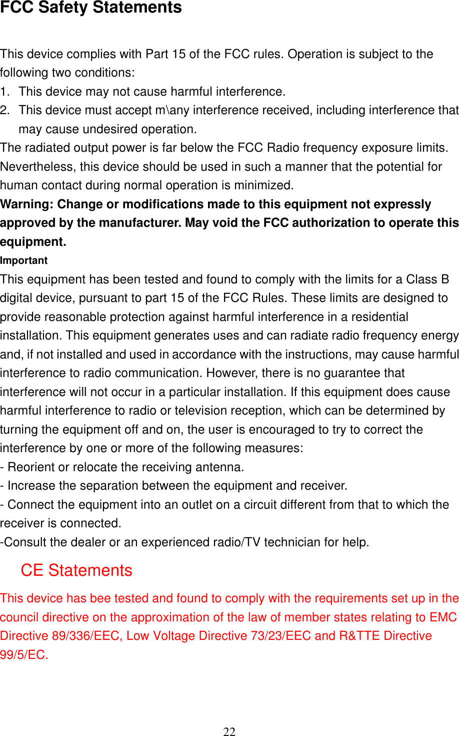   22 FCC Safety Statements  This device complies with Part 15 of the FCC rules. Operation is subject to the following two conditions: 1. This device may not cause harmful interference. 2. This device must accept m\any interference received, including interference that may cause undesired operation. The radiated output power is far below the FCC Radio frequency exposure limits. Nevertheless, this device should be used in such a manner that the potential for human contact during normal operation is minimized. Warning: Change or modifications made to this equipment not expressly approved by the manufacturer. May void the FCC authorization to operate this equipment. Important This equipment has been tested and found to comply with the limits for a Class B digital device, pursuant to part 15 of the FCC Rules. These limits are designed to provide reasonable protection against harmful interference in a residential installation. This equipment generates uses and can radiate radio frequency energy and, if not installed and used in accordance with the instructions, may cause harmful interference to radio communication. However, there is no guarantee that interference will not occur in a particular installation. If this equipment does cause harmful interference to radio or television reception, which can be determined by turning the equipment off and on, the user is encouraged to try to correct the interference by one or more of the following measures: - Reorient or relocate the receiving antenna. - Increase the separation between the equipment and receiver. - Connect the equipment into an outlet on a circuit different from that to which the receiver is connected. -Consult the dealer or an experienced radio/TV technician for help. CE Statements This device has bee tested and found to comply with the requirements set up in the council directive on the approximation of the law of member states relating to EMC Directive 89/336/EEC, Low Voltage Directive 73/23/EEC and R&amp;TTE Directive 99/5/EC.  