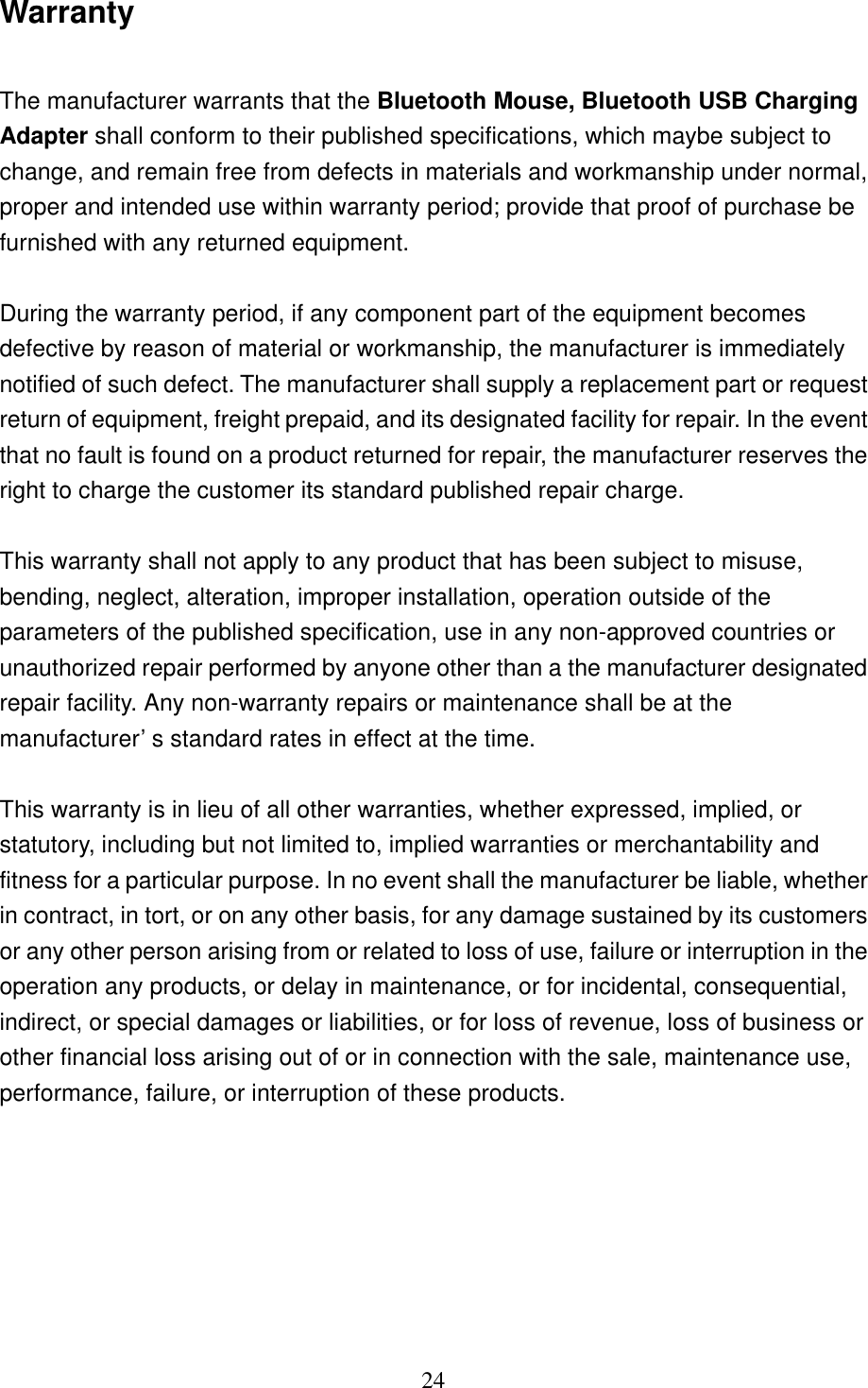   24 Warranty  The manufacturer warrants that the Bluetooth Mouse, Bluetooth USB Charging Adapter shall conform to their published specifications, which maybe subject to change, and remain free from defects in materials and workmanship under normal, proper and intended use within warranty period; provide that proof of purchase be furnished with any returned equipment.  During the warranty period, if any component part of the equipment becomes defective by reason of material or workmanship, the manufacturer is immediately notified of such defect. The manufacturer shall supply a replacement part or request return of equipment, freight prepaid, and its designated facility for repair. In the event that no fault is found on a product returned for repair, the manufacturer reserves the right to charge the customer its standard published repair charge.  This warranty shall not apply to any product that has been subject to misuse, bending, neglect, alteration, improper installation, operation outside of the parameters of the published specification, use in any non-approved countries or unauthorized repair performed by anyone other than a the manufacturer designated repair facility. Any non-warranty repairs or maintenance shall be at the manufacturer’s standard rates in effect at the time.  This warranty is in lieu of all other warranties, whether expressed, implied, or statutory, including but not limited to, implied warranties or merchantability and fitness for a particular purpose. In no event shall the manufacturer be liable, whether in contract, in tort, or on any other basis, for any damage sustained by its customers or any other person arising from or related to loss of use, failure or interruption in the operation any products, or delay in maintenance, or for incidental, consequential, indirect, or special damages or liabilities, or for loss of revenue, loss of business or other financial loss arising out of or in connection with the sale, maintenance use, performance, failure, or interruption of these products. 