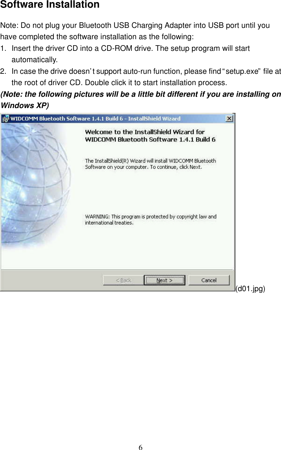   6 Software Installation Note: Do not plug your Bluetooth USB Charging Adapter into USB port until you have completed the software installation as the following: 1. Insert the driver CD into a CD-ROM drive. The setup program will start automatically.  2. In case the drive doesn’t support auto-run function, please find “setup.exe” file at the root of driver CD. Double click it to start installation process. (Note: the following pictures will be a little bit different if you are installing on Windows XP) (d01.jpg) 