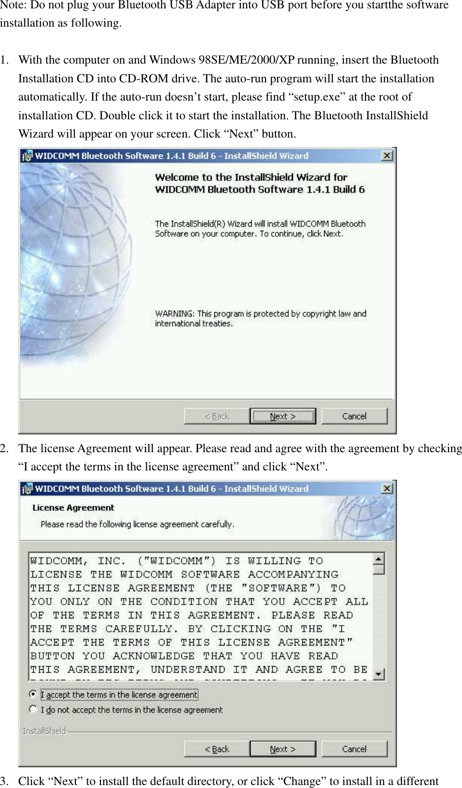 Note: Do not plug your Bluetooth USB Adapter into USB port before you startthe software installation as following.  1.  With the computer on and Windows 98SE/ME/2000/XP running, insert the Bluetooth Installation CD into CD-ROM drive. The auto-run program will start the installation automatically. If the auto-run doesn’t start, please find “setup.exe” at the root of installation CD. Double click it to start the installation. The Bluetooth InstallShield Wizard will appear on your screen. Click “Next” button.  2.  The license Agreement will appear. Please read and agree with the agreement by checking “I accept the terms in the license agreement” and click “Next”.  3.  Click “Next” to install the default directory, or click “Change” to install in a different 