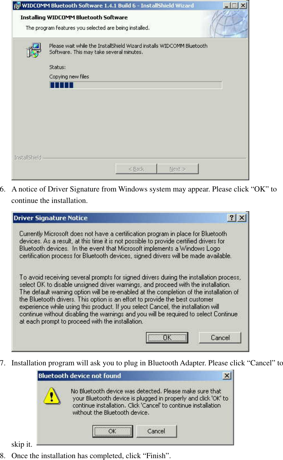  6.  A notice of Driver Signature from Windows system may appear. Please click “OK” to continue the installation.  7.  Installation program will ask you to plug in Bluetooth Adapter. Please click “Cancel” to skip it.   8.  Once the installation has completed, click “Finish”. 