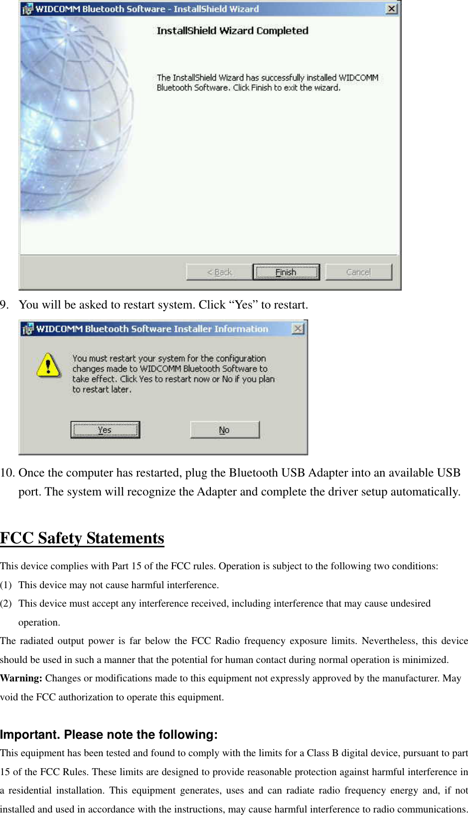  9.  You will be asked to restart system. Click “Yes” to restart.  10. Once the computer has restarted, plug the Bluetooth USB Adapter into an available USB port. The system will recognize the Adapter and complete the driver setup automatically.  FCC Safety Statements This device complies with Part 15 of the FCC rules. Operation is subject to the following two conditions: (1)  This device may not cause harmful interference. (2)  This device must accept any interference received, including interference that may cause undesired operation. The radiated output power is far below the FCC Radio frequency exposure limits. Nevertheless, this device should be used in such a manner that the potential for human contact during normal operation is minimized. Warning: Changes or modifications made to this equipment not expressly approved by the manufacturer. May void the FCC authorization to operate this equipment.  Important. Please note the following: This equipment has been tested and found to comply with the limits for a Class B digital device, pursuant to part 15 of the FCC Rules. These limits are designed to provide reasonable protection against harmful interference in a residential installation. This equipment generates, uses and can radiate radio frequency energy and, if not installed and used in accordance with the instructions, may cause harmful interference to radio communications. 