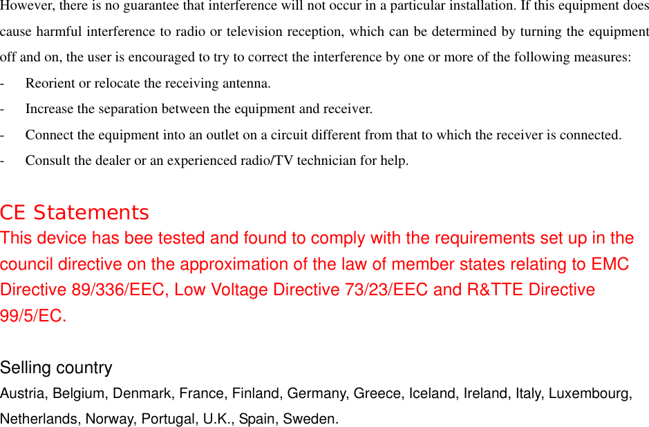 However, there is no guarantee that interference will not occur in a particular installation. If this equipment does cause harmful interference to radio or television reception, which can be determined by turning the equipment off and on, the user is encouraged to try to correct the interference by one or more of the following measures: -  Reorient or relocate the receiving antenna. -  Increase the separation between the equipment and receiver. -  Connect the equipment into an outlet on a circuit different from that to which the receiver is connected. -  Consult the dealer or an experienced radio/TV technician for help.  CE Statements This device has bee tested and found to comply with the requirements set up in the council directive on the approximation of the law of member states relating to EMC Directive 89/336/EEC, Low Voltage Directive 73/23/EEC and R&amp;TTE Directive 99/5/EC.  Selling country Austria, Belgium, Denmark, France, Finland, Germany, Greece, Iceland, Ireland, Italy, Luxembourg, Netherlands, Norway, Portugal, U.K., Spain, Sweden. 