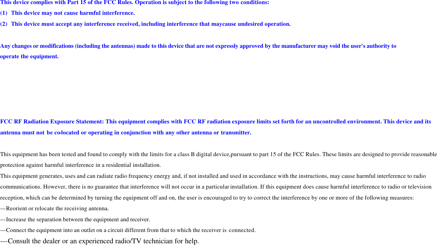 This device complies with Part 15 of the FCC Rules. Operation is subject to the following two conditions: (1) This device may not cause harmful interference. (2) This device must accept any interference received, including interference that maycause undesired operation.  Any changes or modifications (including the antennas) made to this device that are not expressly approved by the manufacturer may void the user&apos;s authority to  operate the equipment.   FCC RF Radiation Exposure Statement: This equipment complies with FCC RF radiation exposure limits set forth for an uncontrolled environment. This device and its antenna must not be co-located or operating in conjunction with any other antenna or transmitter.  This equipment has been tested and found to comply with the limits for a class B digital device,pursuant to part 15 of the FCC Rules. These limits are designed to provide reasonable protection against harmful interference in a residential installation.   This equipment generates, uses and can radiate radio frequency energy and, if not installed and used in accordance with the instructions, may cause harmful interference to radio communications. However, there is no guarantee that interference will not occur in a particular installation. If this equipment does cause harmful interference to radio or television reception, which can be determined by turning the equipment off and on, the user is encouraged to try to correct the interference by one or more of the following measures: ---Reorient or relocate the receiving antenna. ---Increase the separation between the equipment and receiver. ---Connect the equipment into an outlet on a circuit different from that to which the receiver is  connected. ---Consult the dealer or an experienced radio/TV technician for help. 