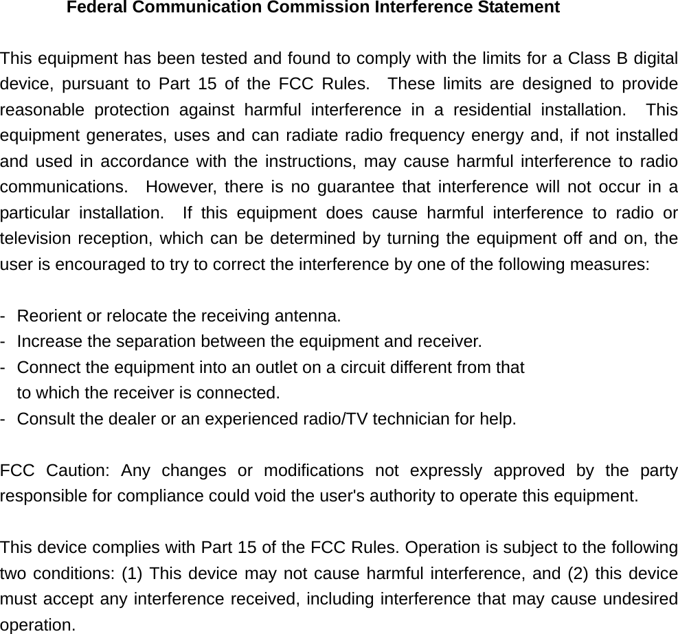     2005/4/26   2      Federal Communication Commission Interference Statement  This equipment has been tested and found to comply with the limits for a Class B digital device, pursuant to Part 15 of the FCC Rules.  These limits are designed to provide reasonable protection against harmful interference in a residential installation.  This equipment generates, uses and can radiate radio frequency energy and, if not installed and used in accordance with the instructions, may cause harmful interference to radio communications.  However, there is no guarantee that interference will not occur in a particular installation.  If this equipment does cause harmful interference to radio or television reception, which can be determined by turning the equipment off and on, the user is encouraged to try to correct the interference by one of the following measures:  -  Reorient or relocate the receiving antenna. -  Increase the separation between the equipment and receiver. -  Connect the equipment into an outlet on a circuit different from that to which the receiver is connected. -  Consult the dealer or an experienced radio/TV technician for help.  FCC Caution: Any changes or modifications not expressly approved by the party responsible for compliance could void the user&apos;s authority to operate this equipment.  This device complies with Part 15 of the FCC Rules. Operation is subject to the following two conditions: (1) This device may not cause harmful interference, and (2) this device must accept any interference received, including interference that may cause undesired operation.  