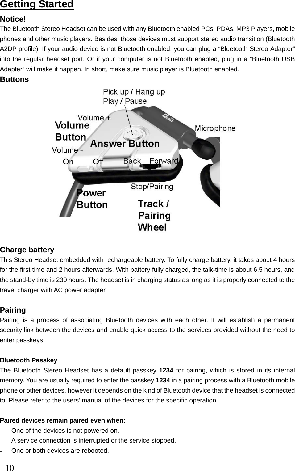 - 10 -  Getting Started Notice! The Bluetooth Stereo Headset can be used with any Bluetooth enabled PCs, PDAs, MP3 Players, mobile phones and other music players. Besides, those devices must support stereo audio transition (Bluetooth A2DP profile). If your audio device is not Bluetooth enabled, you can plug a “Bluetooth Stereo Adapter” into the regular headset port. Or if your computer is not Bluetooth enabled, plug in a “Bluetooth USB Adapter” will make it happen. In short, make sure music player is Bluetooth enabled.  Buttons  Charge battery This Stereo Headset embedded with rechargeable battery. To fully charge battery, it takes about 4 hours for the first time and 2 hours afterwards. With battery fully charged, the talk-time is about 6.5 hours, and the stand-by time is 230 hours. The headset is in charging status as long as it is properly connected to the travel charger with AC power adapter.   Pairing Pairing is a process of associating Bluetooth devices with each other. It will establish a permanent security link between the devices and enable quick access to the services provided without the need to enter passkeys.  Bluetooth Passkey The Bluetooth Stereo Headset has a default passkey 1234 for pairing, which is stored in its internal memory. You are usually required to enter the passkey 1234 in a pairing process with a Bluetooth mobile phone or other devices, however it depends on the kind of Bluetooth device that the headset is connected to. Please refer to the users’ manual of the devices for the specific operation.  Paired devices remain paired even when: -  One of the devices is not powered on. -  A service connection is interrupted or the service stopped. -  One or both devices are rebooted. 