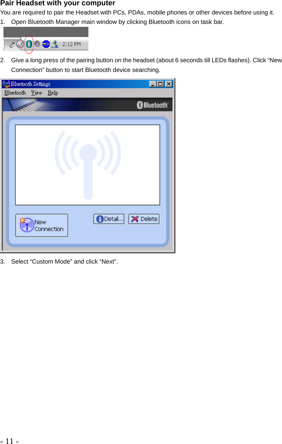 - 11 -   Pair Headset with your computer You are required to pair the Headset with PCs, PDAs, mobile phones or other devices before using it. 1.  Open Bluetooth Manager main window by clicking Bluetooth icons on task bar.      2.  Give a long press of the pairing button on the headset (about 6 seconds till LEDs flashes). Click “New Connection” button to start Bluetooth device searching.  3.  Select “Custom Mode” and click “Next”. 