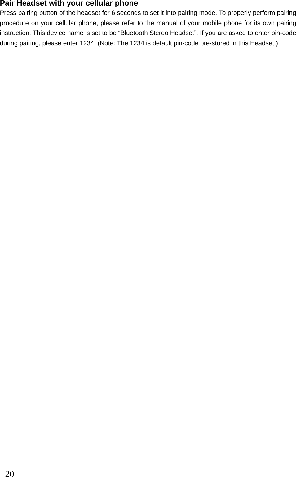 - 20 -  Pair Headset with your cellular phone Press pairing button of the headset for 6 seconds to set it into pairing mode. To properly perform pairing procedure on your cellular phone, please refer to the manual of your mobile phone for its own pairing instruction. This device name is set to be “Bluetooth Stereo Headset”. If you are asked to enter pin-code during pairing, please enter 1234. (Note: The 1234 is default pin-code pre-stored in this Headset.) 