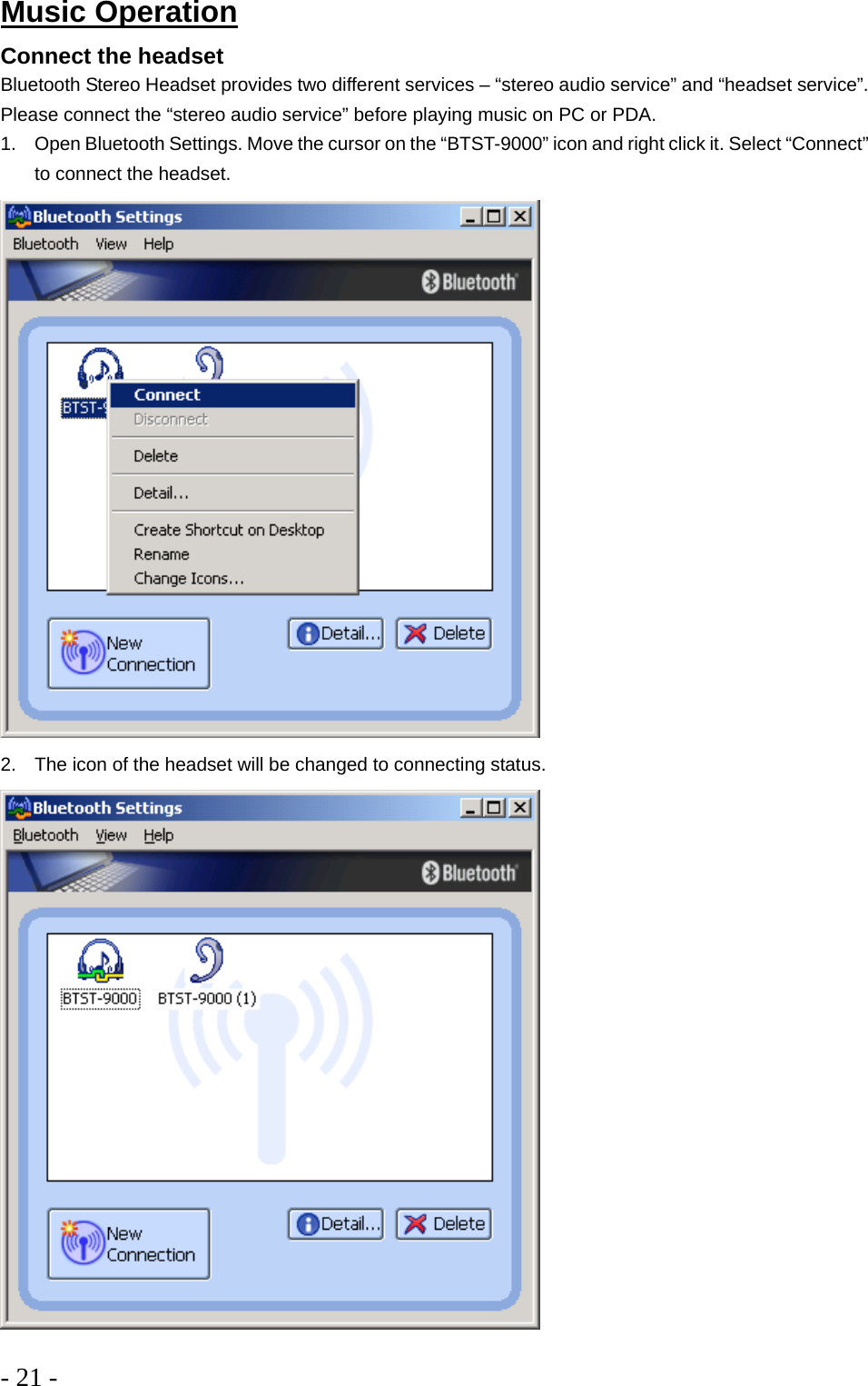 - 21 -  Music Operation Connect the headset Bluetooth Stereo Headset provides two different services – “stereo audio service” and “headset service”. Please connect the “stereo audio service” before playing music on PC or PDA. 1.  Open Bluetooth Settings. Move the cursor on the “BTST-9000” icon and right click it. Select “Connect” to connect the headset.   2.  The icon of the headset will be changed to connecting status.   