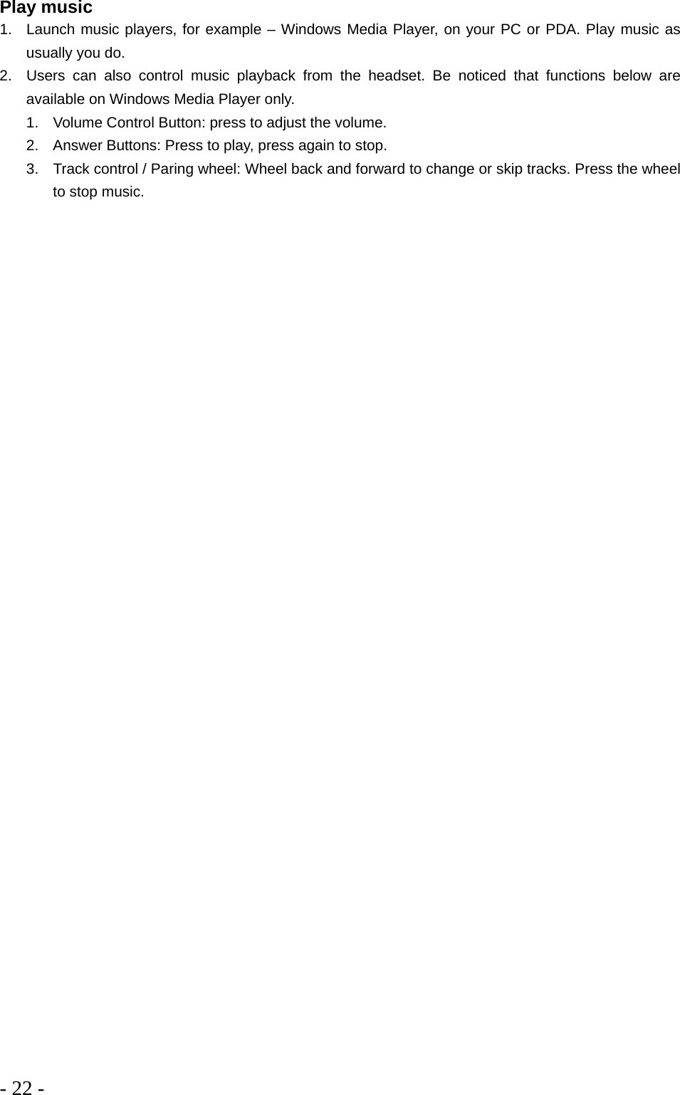 - 22 -  Play music 1.  Launch music players, for example – Windows Media Player, on your PC or PDA. Play music as usually you do. 2.  Users can also control music playback from the headset. Be noticed that functions below are available on Windows Media Player only. 1.  Volume Control Button: press to adjust the volume. 2.  Answer Buttons: Press to play, press again to stop. 3.  Track control / Paring wheel: Wheel back and forward to change or skip tracks. Press the wheel to stop music. 