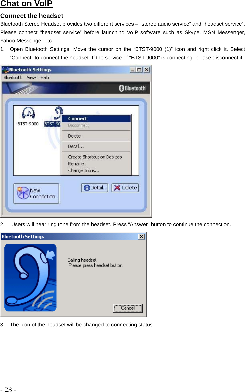 - 23 -  Chat on VoIP Connect the headset Bluetooth Stereo Headset provides two different services – “stereo audio service” and “headset service”. Please connect “headset service” before launching VoIP software such as Skype, MSN Messenger, Yahoo Messenger etc. 1.  Open Bluetooth Settings. Move the cursor on the “BTST-9000 (1)” icon and right click it. Select “Connect” to connect the headset. If the service of “BTST-9000” is connecting, please disconnect it.   2.   Users will hear ring tone from the headset. Press “Answer” button to continue the connection.  3.  The icon of the headset will be changed to connecting status. 