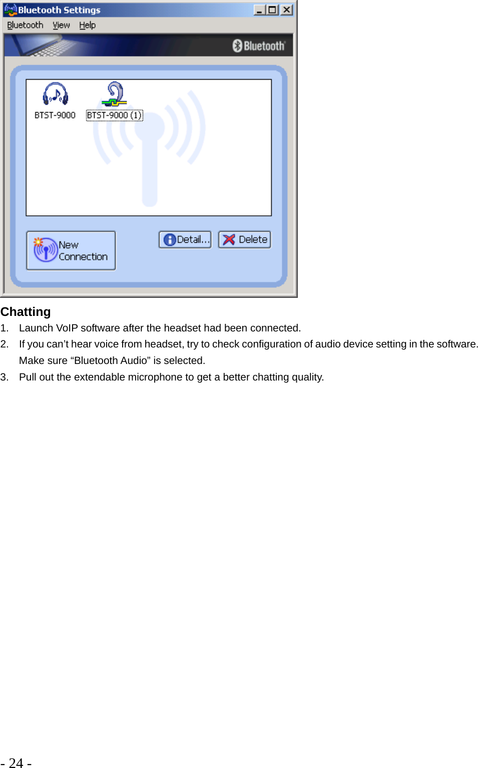 - 24 -   Chatting 1.  Launch VoIP software after the headset had been connected.  2.  If you can’t hear voice from headset, try to check configuration of audio device setting in the software. Make sure “Bluetooth Audio” is selected. 3.  Pull out the extendable microphone to get a better chatting quality. 
