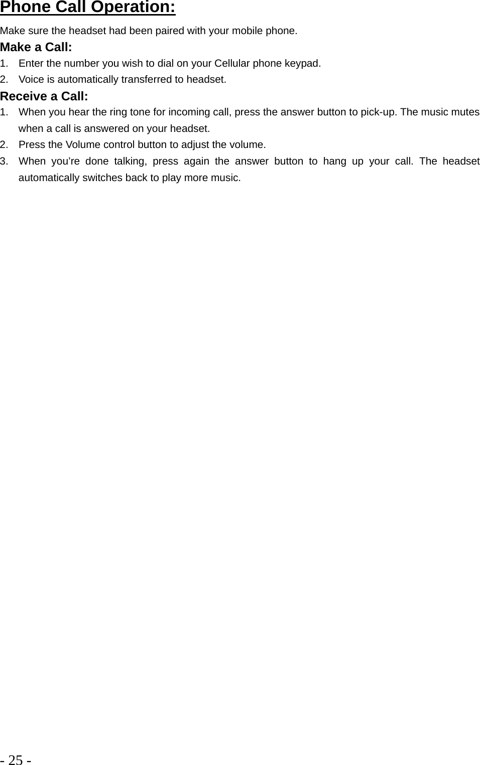- 25 -  Phone Call Operation: Make sure the headset had been paired with your mobile phone. Make a Call: 1.  Enter the number you wish to dial on your Cellular phone keypad.  2.  Voice is automatically transferred to headset.  Receive a Call:  1.  When you hear the ring tone for incoming call, press the answer button to pick-up. The music mutes when a call is answered on your headset.  2.  Press the Volume control button to adjust the volume.  3.  When you’re done talking, press again the answer button to hang up your call. The headset automatically switches back to play more music.  