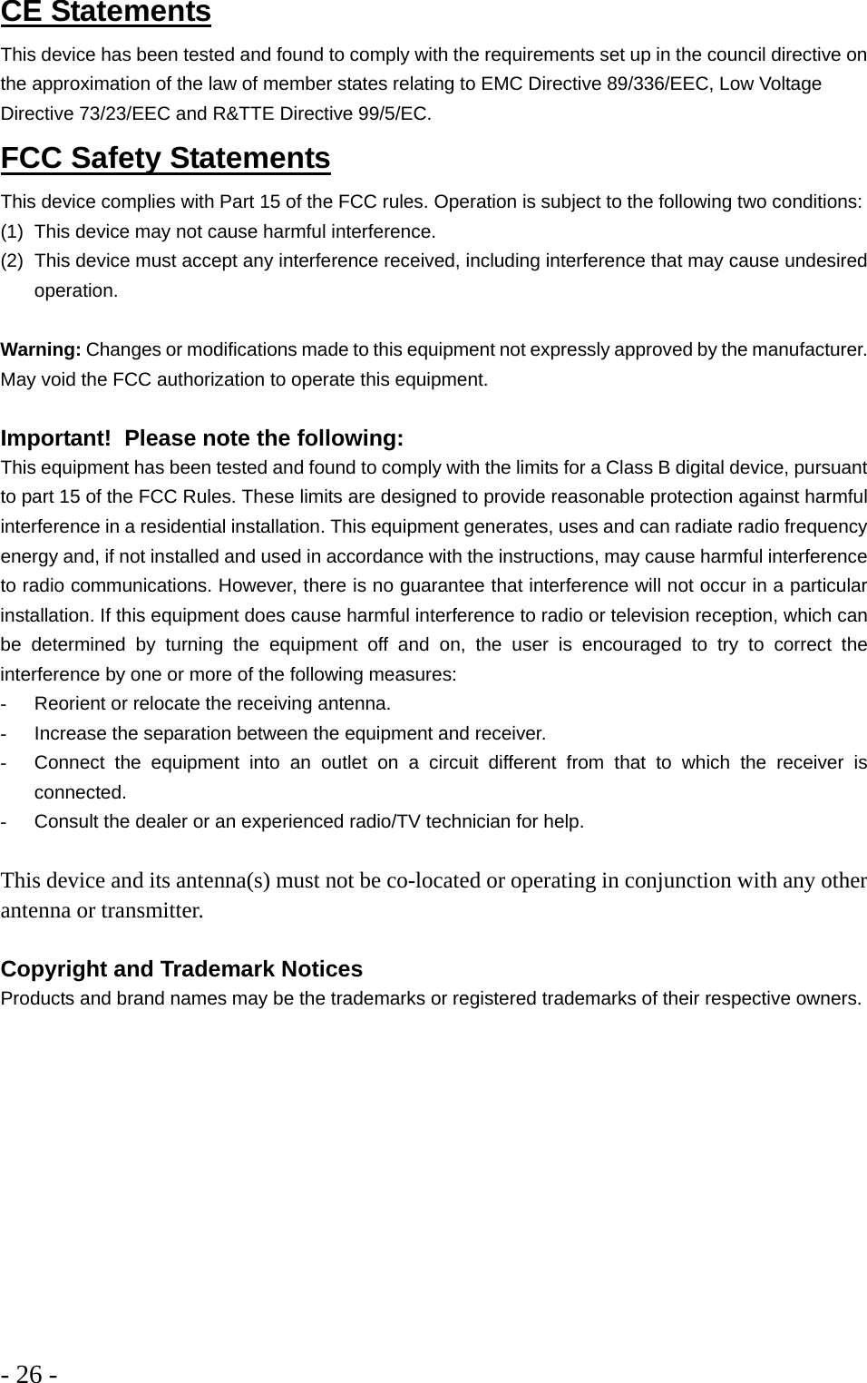 - 26 -  CE Statements This device has been tested and found to comply with the requirements set up in the council directive on the approximation of the law of member states relating to EMC Directive 89/336/EEC, Low Voltage Directive 73/23/EEC and R&amp;TTE Directive 99/5/EC. FCC Safety Statements This device complies with Part 15 of the FCC rules. Operation is subject to the following two conditions: (1)  This device may not cause harmful interference. (2)  This device must accept any interference received, including interference that may cause undesired operation.  Warning: Changes or modifications made to this equipment not expressly approved by the manufacturer. May void the FCC authorization to operate this equipment.  Important!  Please note the following: This equipment has been tested and found to comply with the limits for a Class B digital device, pursuant to part 15 of the FCC Rules. These limits are designed to provide reasonable protection against harmful interference in a residential installation. This equipment generates, uses and can radiate radio frequency energy and, if not installed and used in accordance with the instructions, may cause harmful interference to radio communications. However, there is no guarantee that interference will not occur in a particular installation. If this equipment does cause harmful interference to radio or television reception, which can be determined by turning the equipment off and on, the user is encouraged to try to correct the interference by one or more of the following measures: -  Reorient or relocate the receiving antenna. -  Increase the separation between the equipment and receiver. -  Connect the equipment into an outlet on a circuit different from that to which the receiver is connected. -  Consult the dealer or an experienced radio/TV technician for help.  This device and its antenna(s) must not be co-located or operating in conjunction with any other antenna or transmitter.  Copyright and Trademark Notices Products and brand names may be the trademarks or registered trademarks of their respective owners.   