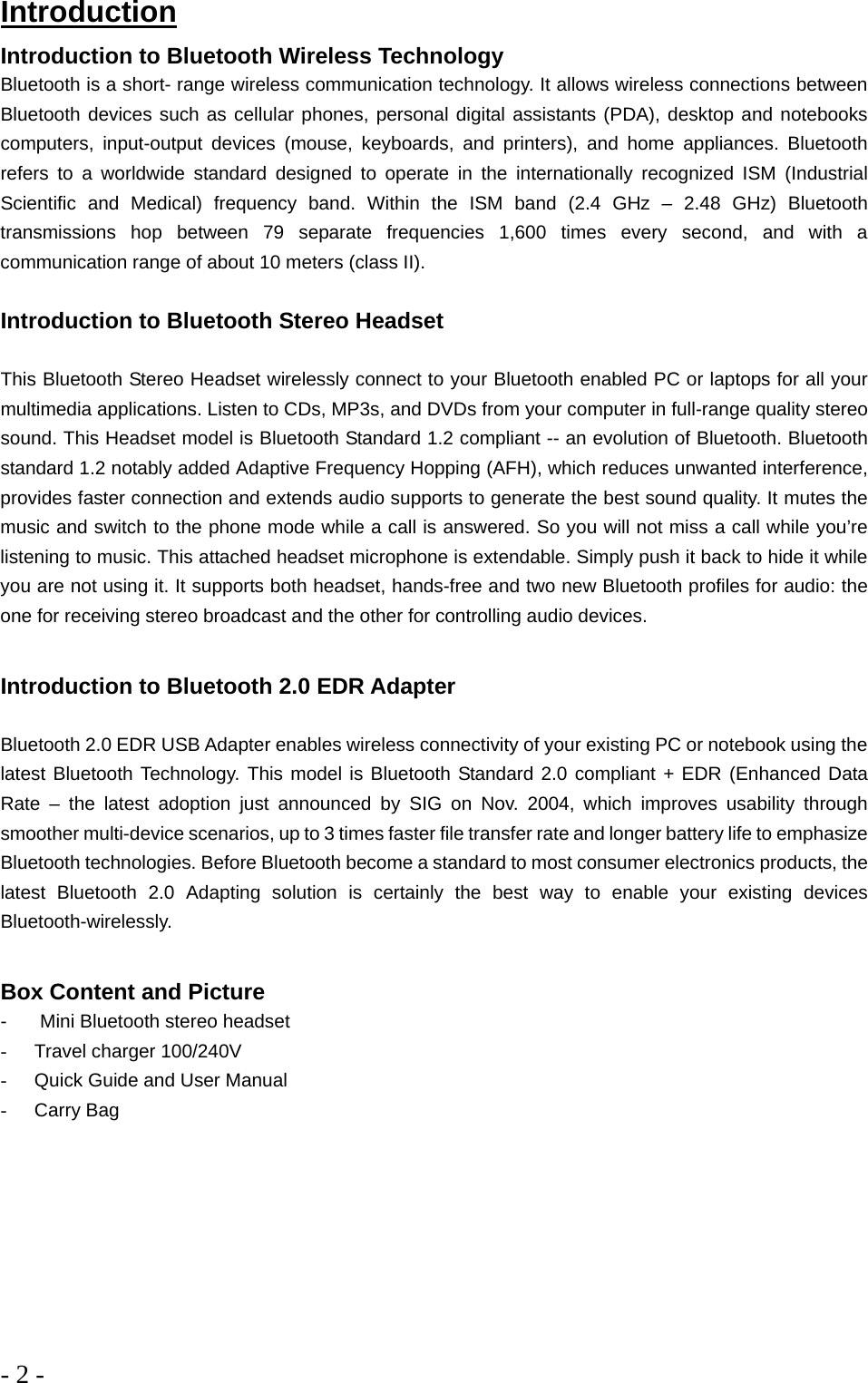 - 2 -  Introduction Introduction to Bluetooth Wireless Technology Bluetooth is a short- range wireless communication technology. It allows wireless connections between Bluetooth devices such as cellular phones, personal digital assistants (PDA), desktop and notebooks computers, input-output devices (mouse, keyboards, and printers), and home appliances. Bluetooth refers to a worldwide standard designed to operate in the internationally recognized ISM (Industrial Scientific and Medical) frequency band. Within the ISM band (2.4 GHz – 2.48 GHz) Bluetooth transmissions hop between 79 separate frequencies 1,600 times every second, and with a communication range of about 10 meters (class II).  Introduction to Bluetooth Stereo Headset  This Bluetooth Stereo Headset wirelessly connect to your Bluetooth enabled PC or laptops for all your multimedia applications. Listen to CDs, MP3s, and DVDs from your computer in full-range quality stereo sound. This Headset model is Bluetooth Standard 1.2 compliant -- an evolution of Bluetooth. Bluetooth standard 1.2 notably added Adaptive Frequency Hopping (AFH), which reduces unwanted interference, provides faster connection and extends audio supports to generate the best sound quality. It mutes the music and switch to the phone mode while a call is answered. So you will not miss a call while you’re listening to music. This attached headset microphone is extendable. Simply push it back to hide it while you are not using it. It supports both headset, hands-free and two new Bluetooth profiles for audio: the one for receiving stereo broadcast and the other for controlling audio devices.  Introduction to Bluetooth 2.0 EDR Adapter  Bluetooth 2.0 EDR USB Adapter enables wireless connectivity of your existing PC or notebook using the latest Bluetooth Technology. This model is Bluetooth Standard 2.0 compliant + EDR (Enhanced Data Rate – the latest adoption just announced by SIG on Nov. 2004, which improves usability through smoother multi-device scenarios, up to 3 times faster file transfer rate and longer battery life to emphasize Bluetooth technologies. Before Bluetooth become a standard to most consumer electronics products, the latest Bluetooth 2.0 Adapting solution is certainly the best way to enable your existing devices Bluetooth-wirelessly.   Box Content and Picture -    Mini Bluetooth stereo headset -  Travel charger 100/240V -  Quick Guide and User Manual -  Carry Bag         