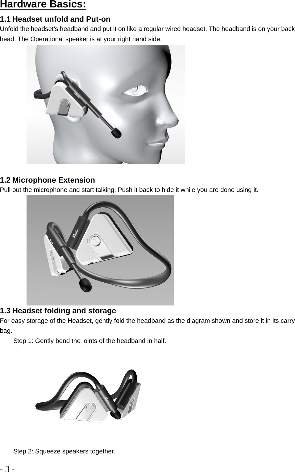 - 3 -  Hardware Basics: 1.1 Headset unfold and Put-on Unfold the headset’s headband and put it on like a regular wired headset. The headband is on your back head. The Operational speaker is at your right hand side.    1.2 Microphone Extension Pull out the microphone and start talking. Push it back to hide it while you are done using it.      1.3 Headset folding and storage  For easy storage of the Headset, gently fold the headband as the diagram shown and store it in its carry bag.     Step 1: Gently bend the joints of the headband in half.         Step 2: Squeeze speakers together.  