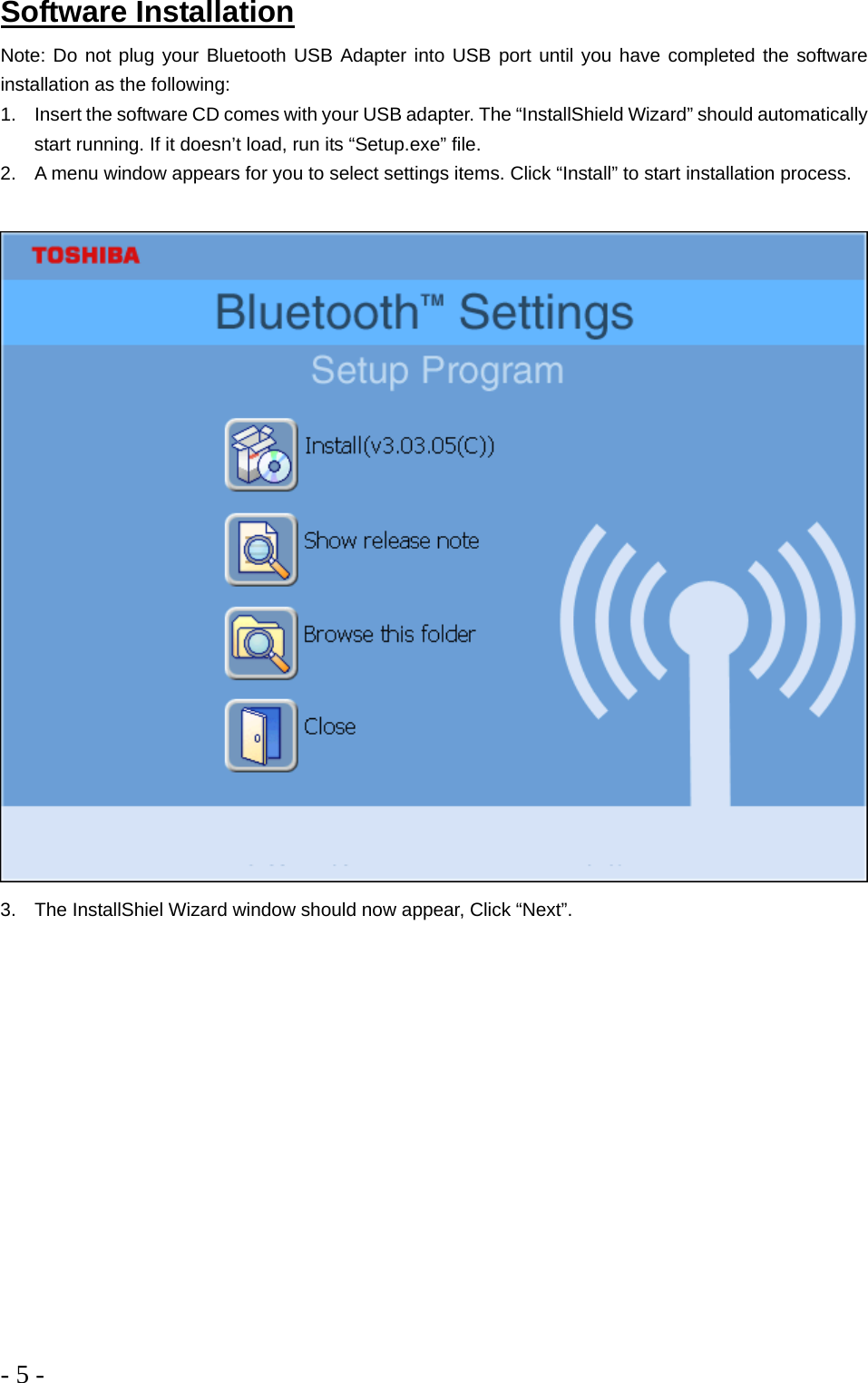 - 5 -  Software Installation Note: Do not plug your Bluetooth USB Adapter into USB port until you have completed the software installation as the following: 1.  Insert the software CD comes with your USB adapter. The “InstallShield Wizard” should automatically start running. If it doesn’t load, run its “Setup.exe” file.  2.  A menu window appears for you to select settings items. Click “Install” to start installation process.   3.  The InstallShiel Wizard window should now appear, Click “Next”. 