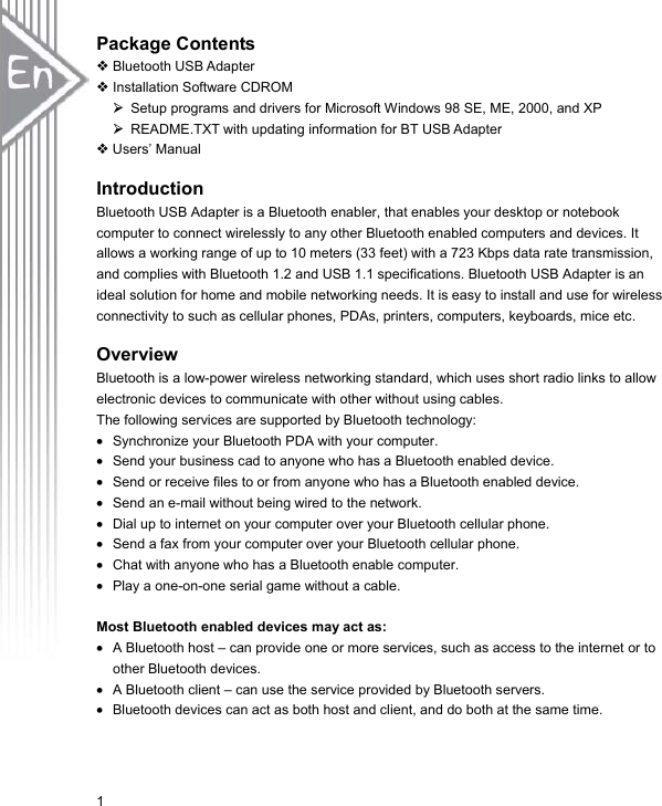 1Package ContentsBluetooth USB Adapter Installation Software CDROM ¾  Setup programs and drivers for Microsoft Windows 98 SE, ME, 2000, and XP ¾  README.TXT with updating information for BT USB Adapter  Users’ Manual Introduction Bluetooth USB Adapter is a Bluetooth enabler, that enables your desktop or notebook computer to connect wirelessly to any other Bluetooth enabled computers and devices. It allows a working range of up to 10 meters (33 feet) with a 723 Kbps data rate transmission, and complies with Bluetooth 1.2 and USB 1.1 specifications. Bluetooth USB Adapter is an ideal solution for home and mobile networking needs. It is easy to install and use for wireless connectivity to such as cellular phones, PDAs, printers, computers, keyboards, mice etc. Overview Bluetooth is a low-power wireless networking standard, which uses short radio links to allow electronic devices to communicate with other without using cables. The following services are supported by Bluetooth technology: x Synchronize your Bluetooth PDA with your computer. x Send your business cad to anyone who has a Bluetooth enabled device. x Send or receive files to or from anyone who has a Bluetooth enabled device. x Send an e-mail without being wired to the network. x Dial up to internet on your computer over your Bluetooth cellular phone. x Send a fax from your computer over your Bluetooth cellular phone. x Chat with anyone who has a Bluetooth enable computer. x Play a one-on-one serial game without a cable. Most Bluetooth enabled devices may act as: x A Bluetooth host – can provide one or more services, such as access to the internet or to other Bluetooth devices. x A Bluetooth client – can use the service provided by Bluetooth servers. x Bluetooth devices can act as both host and client, and do both at the same time. 