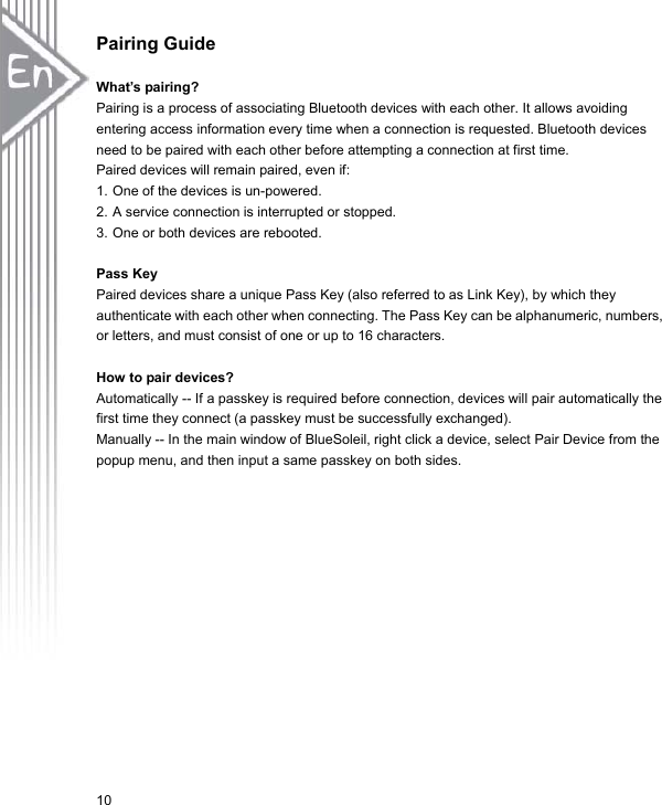 10Pairing Guide What’s pairing? Pairing is a process of associating Bluetooth devices with each other. It allows avoiding entering access information every time when a connection is requested. Bluetooth devices need to be paired with each other before attempting a connection at first time. Paired devices will remain paired, even if: 1. One of the devices is un-powered. 2. A service connection is interrupted or stopped. 3. One or both devices are rebooted. Pass Key Paired devices share a unique Pass Key (also referred to as Link Key), by which they authenticate with each other when connecting. The Pass Key can be alphanumeric, numbers, or letters, and must consist of one or up to 16 characters. How to pair devices? Automatically -- If a passkey is required before connection, devices will pair automatically the first time they connect (a passkey must be successfully exchanged). Manually -- In the main window of BlueSoleil, right click a device, select Pair Device from the popup menu, and then input a same passkey on both sides. 