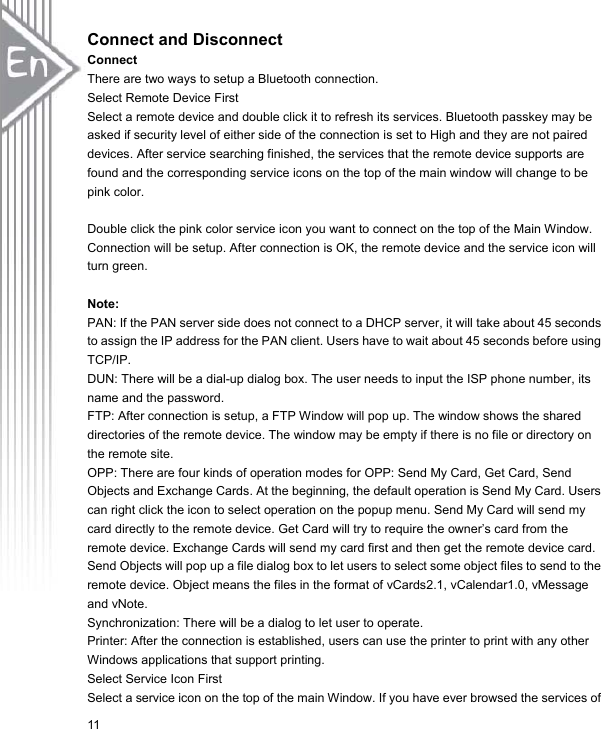 11Connect and Disconnect ConnectThere are two ways to setup a Bluetooth connection. Select Remote Device First Select a remote device and double click it to refresh its services. Bluetooth passkey may be asked if security level of either side of the connection is set to High and they are not paired devices. After service searching finished, the services that the remote device supports are found and the corresponding service icons on the top of the main window will change to be pink color. Double click the pink color service icon you want to connect on the top of the Main Window. Connection will be setup. After connection is OK, the remote device and the service icon will turn green. Note: PAN: If the PAN server side does not connect to a DHCP server, it will take about 45 seconds to assign the IP address for the PAN client. Users have to wait about 45 seconds before using TCP/IP. DUN: There will be a dial-up dialog box. The user needs to input the ISP phone number, its name and the password. FTP: After connection is setup, a FTP Window will pop up. The window shows the shared directories of the remote device. The window may be empty if there is no file or directory on the remote site. OPP: There are four kinds of operation modes for OPP: Send My Card, Get Card, Send Objects and Exchange Cards. At the beginning, the default operation is Send My Card. Users can right click the icon to select operation on the popup menu. Send My Card will send my card directly to the remote device. Get Card will try to require the owner’s card from the remote device. Exchange Cards will send my card first and then get the remote device card. Send Objects will pop up a file dialog box to let users to select some object files to send to the remote device. Object means the files in the format of vCards2.1, vCalendar1.0, vMessage and vNote. Synchronization: There will be a dialog to let user to operate. Printer: After the connection is established, users can use the printer to print with any other Windows applications that support printing. Select Service Icon First Select a service icon on the top of the main Window. If you have ever browsed the services of   