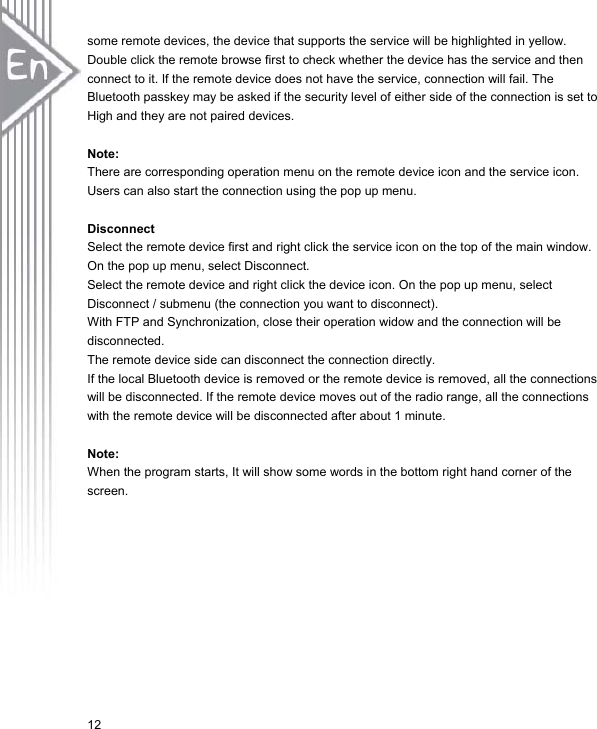 12some remote devices, the device that supports the service will be highlighted in yellow. Double click the remote browse first to check whether the device has the service and then connect to it. If the remote device does not have the service, connection will fail. The Bluetooth passkey may be asked if the security level of either side of the connection is set to High and they are not paired devices. Note:  There are corresponding operation menu on the remote device icon and the service icon. Users can also start the connection using the pop up menu. Disconnect Select the remote device first and right click the service icon on the top of the main window. On the pop up menu, select Disconnect. Select the remote device and right click the device icon. On the pop up menu, select Disconnect / submenu (the connection you want to disconnect). With FTP and Synchronization, close their operation widow and the connection will be disconnected. The remote device side can disconnect the connection directly. If the local Bluetooth device is removed or the remote device is removed, all the connections will be disconnected. If the remote device moves out of the radio range, all the connections with the remote device will be disconnected after about 1 minute. Note: When the program starts, It will show some words in the bottom right hand corner of the screen. 