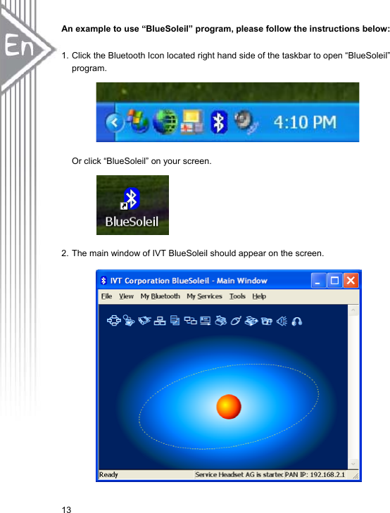 13An example to use “BlueSoleil” program, please follow the instructions below:   1. Click the Bluetooth Icon located right hand side of the taskbar to open “BlueSoleil” program. Or click “BlueSoleil” on your screen.   2. The main window of IVT BlueSoleil should appear on the screen.     