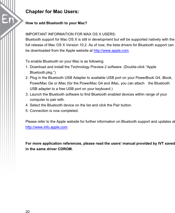 20Chapter for Mac Users: How to add Bluetooth to your Mac? IMPORTANT INFORMATION FOR MAX OS X USERS:   Bluetooth support for Mac OS X is still in development but will be supported natively with the full release of Mac OS X Version 10.2. As of now, the beta drivers for Bluetooth support can be downloaded from the Apple website at http://www.apple.com.To enable Bluetooth on your Mac is as following: 1. Download and install the Technology Preview 2 software. (Double-click “Apple Bluetooth.pkg.”) 2. Plug in the Bluetooth USB Adapter to available USB port on your PowerBook G4, iBook,   PowerMac Ge or iMac (for the PowerMac G4 and iMac, you can attach    the Bluetooth USB adapter to a free USB port on your keyboard.) 3. Launch the Bluetooth software to find Bluetooth enabled devices within range of your computer to pair with.   4. Select the Bluetooth device on the list and click the Pair button.   5. Connection is now completed.   Please refer to the Apple website for further information on Bluetooth support and updates at http://www.info.apple.comFor more application references, please read the users’ manual provided by IVT saved in the same driver CDROM. 