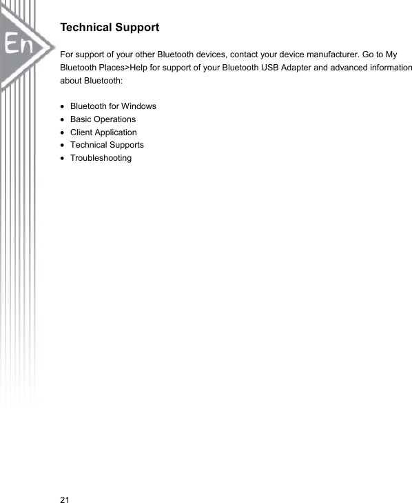 21Technical Support For support of your other Bluetooth devices, contact your device manufacturer. Go to My Bluetooth Places&gt;Help for support of your Bluetooth USB Adapter and advanced information about Bluetooth: x Bluetooth for Windows x Basic Operations x Client Application x Technical Supports x Troubleshooting 