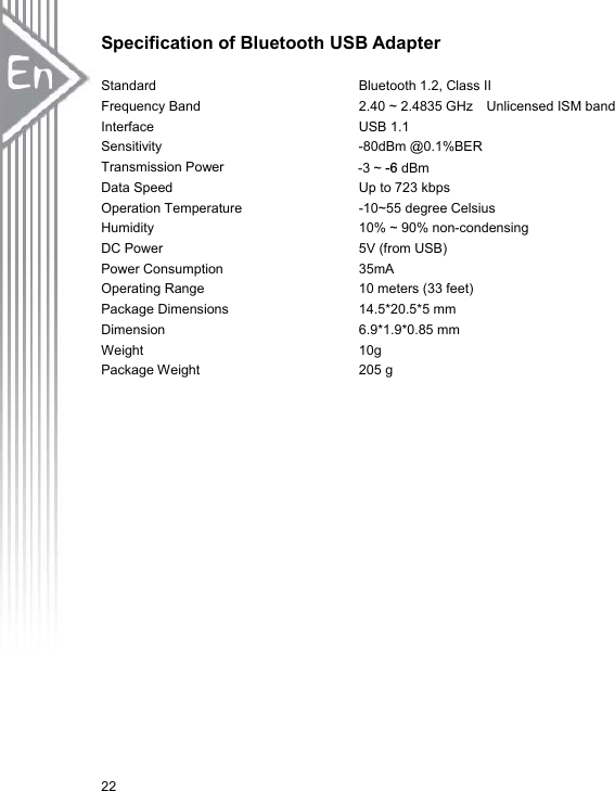 22Specification of Bluetooth USB AdapterStandard            Bluetooth 1.2, Class II Frequency Band                  2.40 ~ 2.4835 GHz  Unlicensed ISM band Interface             USB 1.1 Sensitivity             -80dBm @0.1%BER Transmission Power                m Data Speed             Up to 723 kbps Operation Temperature          -10~55 degree Celsius  Humidity             10% ~ 90% non-condensing DC Power             5V (from USB) Power Consumption          35mA Operating Range           10 meters (33 feet) Package Dimensions          14.5*20.5*5 mm Dimension            6.9*1.9*0.85 mm Weight              10g Package Weight            205 g -3 ~ -6 dBm