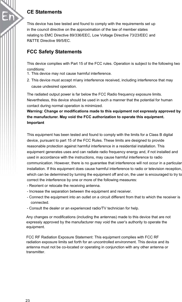 23CE Statements This device has bee tested and found to comply with the requirements set up   in the council directive on the approximation of the law of member states   relating to EMC Directive 89/336/EEC, Low Voltage Directive 73/23/EEC and   R&amp;TTE Directive 99/5/EC. FCC Safety Statements This device complies with Part 15 of the FCC rules. Operation is subject to the following two conditions: 1. This device may not cause harmful interference. 2. This device must accept m\any interference received, including interference that may cause undesired operation. The radiated output power is far below the FCC Radio frequency exposure limits. Nevertheless, this device should be used in such a manner that the potential for human contact during normal operation is minimized. Warning: Change or modifications made to this equipment not expressly approved by the manufacturer. May void the FCC authorization to operate this equipment. Important This equipment has been tested and found to comply with the limits for a Class B digital device, pursuant to part 15 of the FCC Rules. These limits are designed to provide reasonable protection against harmful interference in a residential installation. This equipment generates uses and can radiate radio frequency energy and, if not installed and used in accordance with the instructions, may cause harmful interference to radio communication. However, there is no guarantee that interference will not occur in a particular installation. If this equipment does cause harmful interference to radio or television reception, which can be determined by turning the equipment off and on, the user is encouraged to try to correct the interference by one or more of the following measures: - Reorient or relocate the receiving antenna. - Increase the separation between the equipment and receiver. - Connect the equipment into an outlet on a circuit different from that to which the receiver is connected. - Consult the dealer or an experienced radio/TV technician for help. Any changes or modifications (including the antennas) made to this device that are not expressly approved by the manufacturer may void the user’s authority to operate the equipment.FCC RF Radiation Exposure Statement: This equipment complies with FCC RF radiation exposure limits set forth for an uncontrolled environment. This device and its antenna must not be co-located or operating in conjunction with any other antenna or transmitter.23