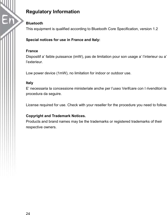 24Regulatory Information BluetoothThis equipment is qualified according to Bluetooth Core Specification, version 1.2 Special notices for use in France and Italy: FranceDispositif a’ faible puissance (imW), pas de limitation pour son usage a’ l’interieur ou a’ l’exterieur. Low power device (1mW), no limitation for indoor or outdoor use. Italy E’ necessaria la concessione ministeriale anche per l’useo Verifcare con I rivenditori la procedura da seguire. License required for use. Check with your reseller for the procedure you need to follow. Copyright and Trademark Notices. Products and brand names may be the trademarks or registered trademarks of their respective owners. 