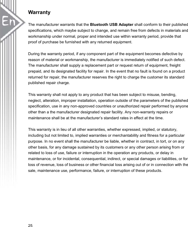 25Warranty The manufacturer warrants that the Bluetooth USB Adapter shall conform to their published specifications, which maybe subject to change, and remain free from defects in materials and workmanship under normal, proper and intended use within warranty period, provide that proof of purchase be furnished with any returned equipment. During the warranty period, if any component part of the equipment becomes defective by reason of material or workmanship, the manufacturer is immediately notified of such defect. The manufacturer shall supply a replacement part or request return of equipment, freight prepaid, and its designated facility for repair. In the event that no fault is found on a product returned for repair, the manufacturer reserves the right to charge the customer its standard published repair charge. This warranty shall not apply to any product that has been subject to misuse, bending, neglect, alteration, improper installation, operation outside of the parameters of the published specification, use in any non-approved countries or unauthorized repair performed by anyone other than a the manufacturer designated repair facility. Any non-warranty repairs or maintenance shall be at the manufacturer’s standard rates in effect at the time. This warranty is in lieu of all other warranties, whether expressed, implied, or statutory, including but not limited to, implied warranties or merchantability and fitness for a particular purpose. In no event shall the manufacturer be liable, whether in contract, in tort, or on any other basis, for any damage sustained by its customers or any other person arising from or related to loss of use, failure or interruption in the operation any products, or delay in maintenance, or for incidental, consequential, indirect, or special damages or liabilities, or for loss of revenue, loss of business or other financial loss arising out of or in connection with the sale, maintenance use, performance, failure, or interruption of these products. 