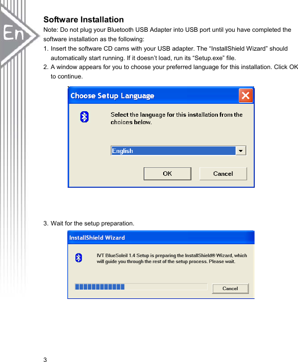 3Software Installation Note: Do not plug your Bluetooth USB Adapter into USB port until you have completed the software installation as the following: 1. Insert the software CD cams with your USB adapter. The “InstallShield Wizard” should automatically start running. If it doesn’t load, run its “Setup.exe” file.   2. A window appears for you to choose your preferred language for this installation. Click OK to continue.   3. Wait for the setup preparation. 