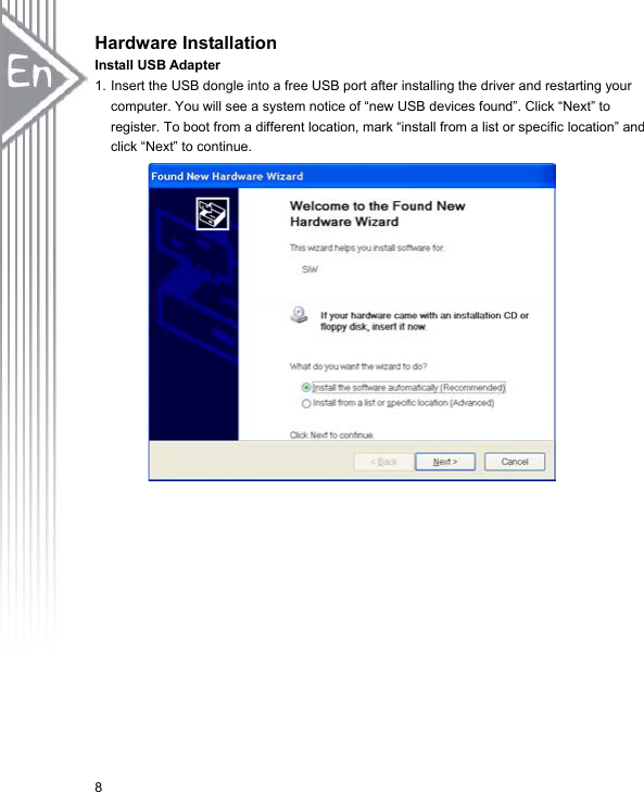 8Hardware Installation Install USB Adapter 1. Insert the USB dongle into a free USB port after installing the driver and restarting your computer. You will see a system notice of “new USB devices found”. Click “Next” to register. To boot from a different location, mark “install from a list or specific location” and click “Next” to continue.   