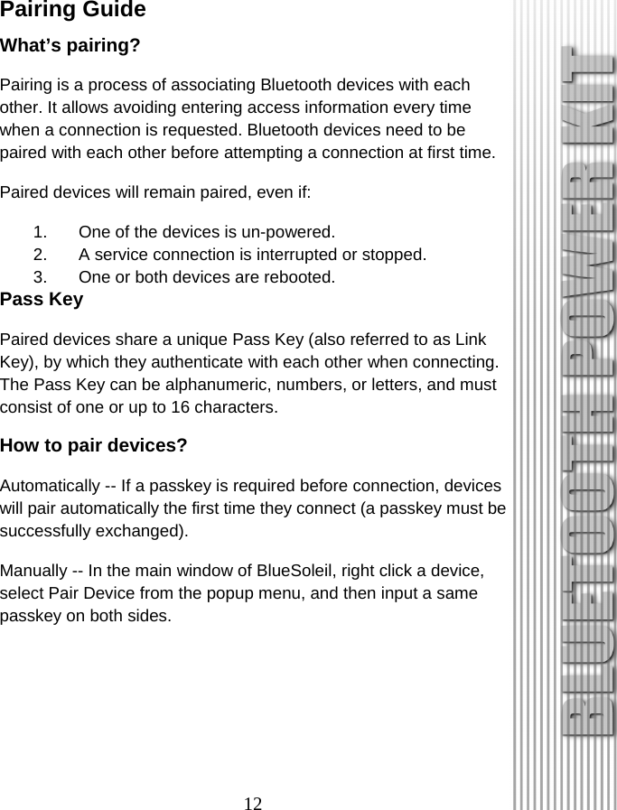 12 Pairing Guide What’s pairing? Pairing is a process of associating Bluetooth devices with each other. It allows avoiding entering access information every time when a connection is requested. Bluetooth devices need to be paired with each other before attempting a connection at first time. Paired devices will remain paired, even if: 1.  One of the devices is un-powered. 2.  A service connection is interrupted or stopped. 3.  One or both devices are rebooted. Pass Key Paired devices share a unique Pass Key (also referred to as Link Key), by which they authenticate with each other when connecting. The Pass Key can be alphanumeric, numbers, or letters, and must consist of one or up to 16 characters. How to pair devices? Automatically -- If a passkey is required before connection, devices will pair automatically the first time they connect (a passkey must be successfully exchanged). Manually -- In the main window of BlueSoleil, right click a device, select Pair Device from the popup menu, and then input a same passkey on both sides. 