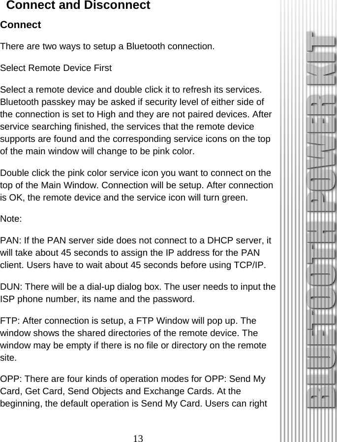 13   Connect and Disconnect Connect There are two ways to setup a Bluetooth connection. Select Remote Device First Select a remote device and double click it to refresh its services. Bluetooth passkey may be asked if security level of either side of the connection is set to High and they are not paired devices. After service searching finished, the services that the remote device supports are found and the corresponding service icons on the top of the main window will change to be pink color. Double click the pink color service icon you want to connect on the top of the Main Window. Connection will be setup. After connection is OK, the remote device and the service icon will turn green. Note: PAN: If the PAN server side does not connect to a DHCP server, it will take about 45 seconds to assign the IP address for the PAN client. Users have to wait about 45 seconds before using TCP/IP. DUN: There will be a dial-up dialog box. The user needs to input the ISP phone number, its name and the password. FTP: After connection is setup, a FTP Window will pop up. The window shows the shared directories of the remote device. The window may be empty if there is no file or directory on the remote site. OPP: There are four kinds of operation modes for OPP: Send My Card, Get Card, Send Objects and Exchange Cards. At the beginning, the default operation is Send My Card. Users can right 